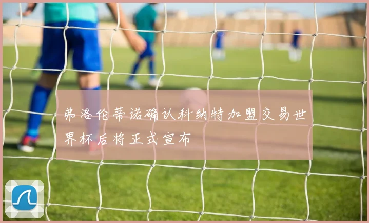 弗洛伦蒂诺确认科纳特加盟交易世界杯后将正式宣布