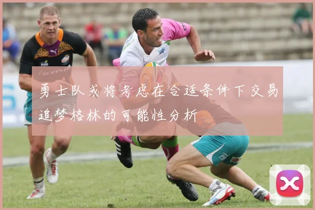 勇士队或将考虑在合适条件下交易追梦格林的可能性分析