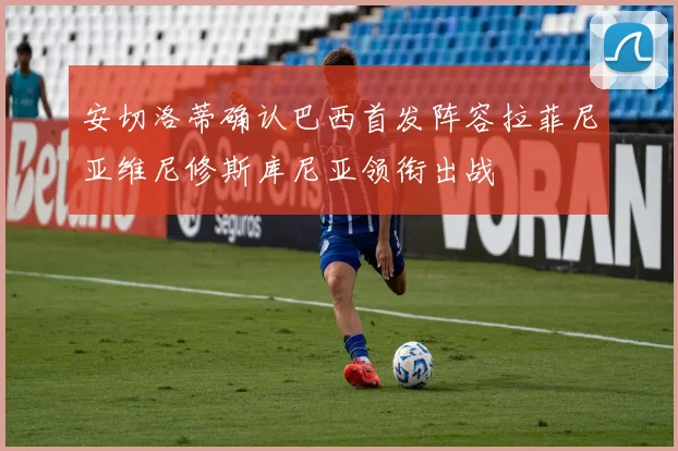 安切洛蒂确认巴西首发阵容拉菲尼亚维尼修斯库尼亚领衔出战