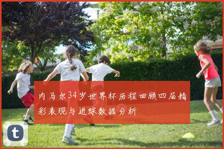 内马尔34岁世界杯历程回顾四届精彩表现与进球数据分析