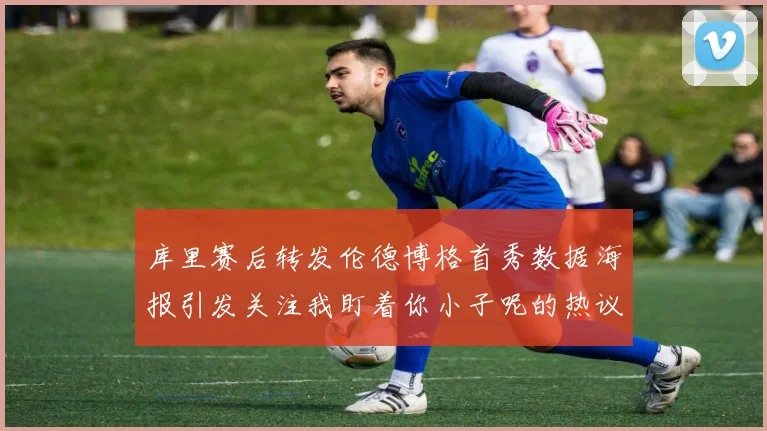 库里赛后转发伦德博格首秀数据海报引发关注我盯着你小子呢的热议