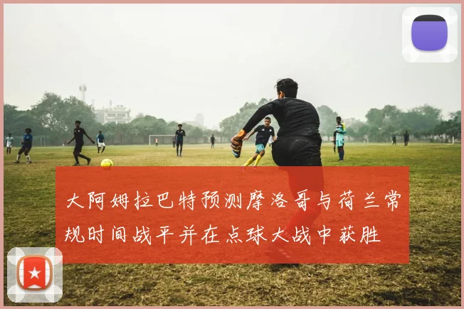 大阿姆拉巴特预测摩洛哥与荷兰常规时间战平并在点球大战中获胜