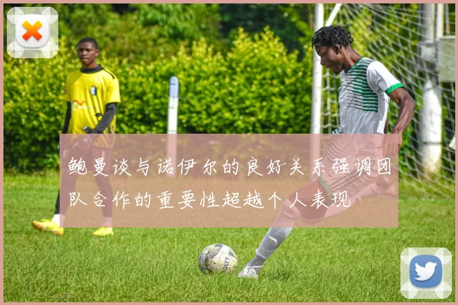 鲍曼谈与诺伊尔的良好关系强调团队合作的重要性超越个人表现