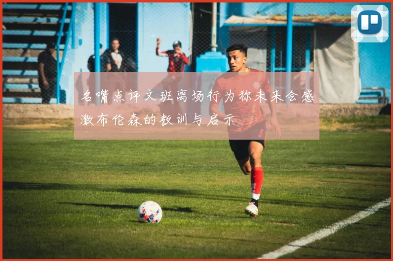 名嘴点评文班离场行为称未来会感激布伦森的教训与启示